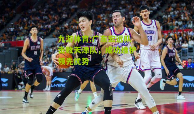 九游体育:广东宏远队击败天津队，成功维护领先优势