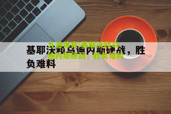 九游体育:基耶沃和乌迪内斯硬战，胜负难料