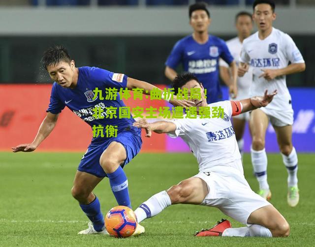 曲折战局！北京国安主场遭遇强劲抗衡