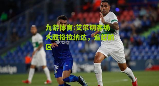 九游体育:艾尔切客场大胜格拉纳达，追赶前区