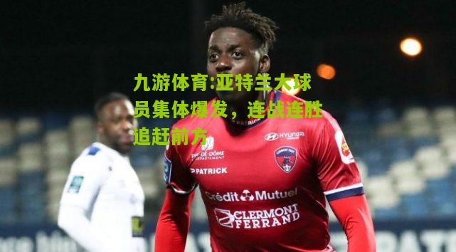 亚特兰大球员集体爆发，连战连胜追赶前方