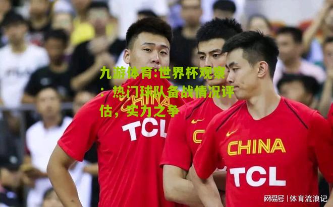 九游体育:世界杯观察：热门球队备战情况评估，实力之争