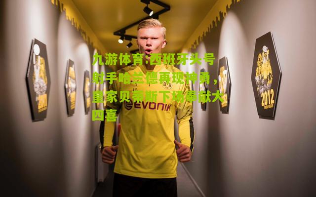 九游体育:西班牙头号射手哈兰德再现神勇，皇家贝蒂斯下场奉献大四喜