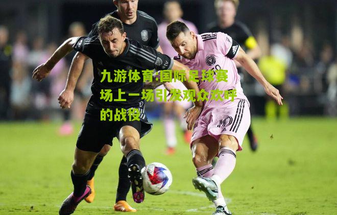 九游体育:国际足球赛场上一场引发观众欢呼的战役