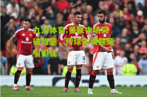 九游体育:曼联中场突破难题，传球失误频频引担忧