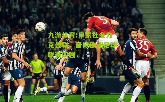 九游体育:皇家社会力克曼联，晋级欧洲足球联赛四强