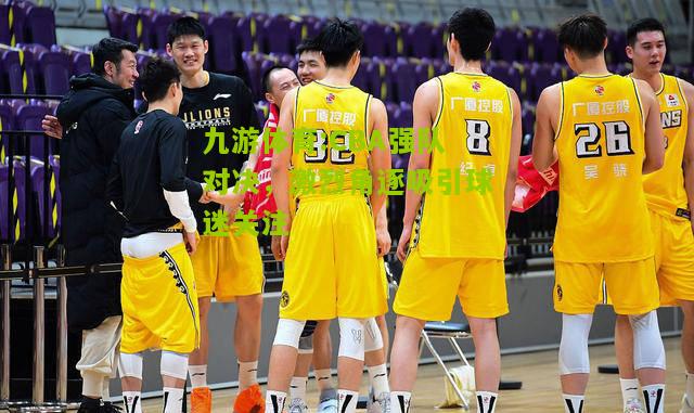 九游体育:CBA强队对决，激烈角逐吸引球迷关注