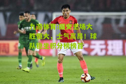 九游体育:国安主场大胜恒大，士气高昂！球队稳坐积分榜榜首