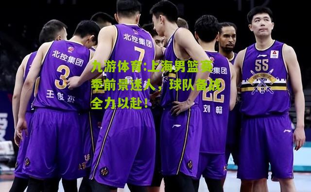 上海男篮赛季前景迷人，球队备战全力以赴！