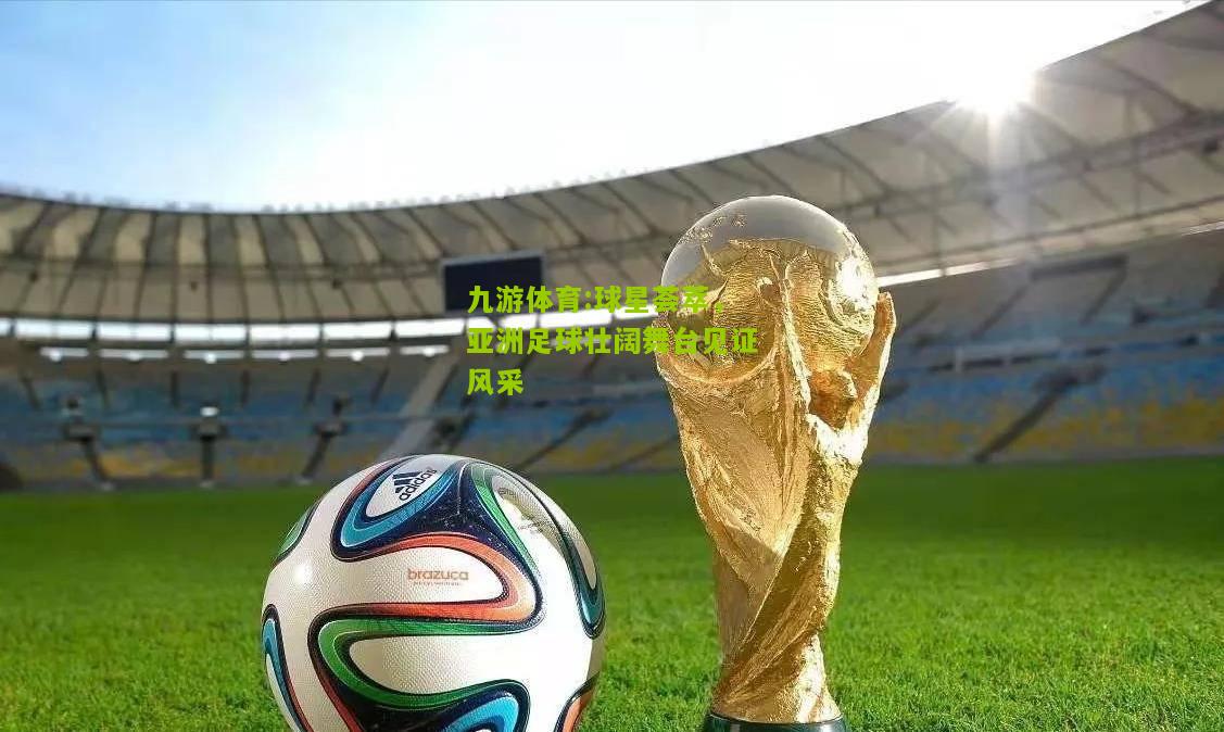 九游体育:球星荟萃，亚洲足球壮阔舞台见证风采