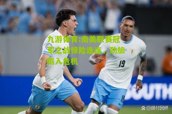 九游体育:南美联赛冠军之战惊险连连，劲旅陷入危机
