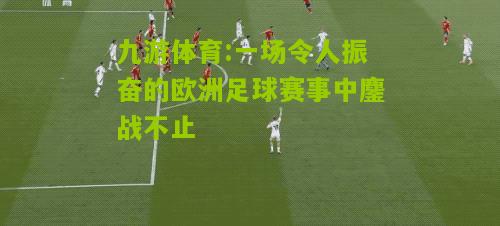 九游体育:一场令人振奋的欧洲足球赛事中鏖战不止