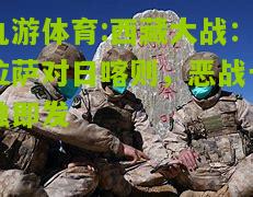 九游体育:西藏大战：拉萨对日喀则，恶战一触即发