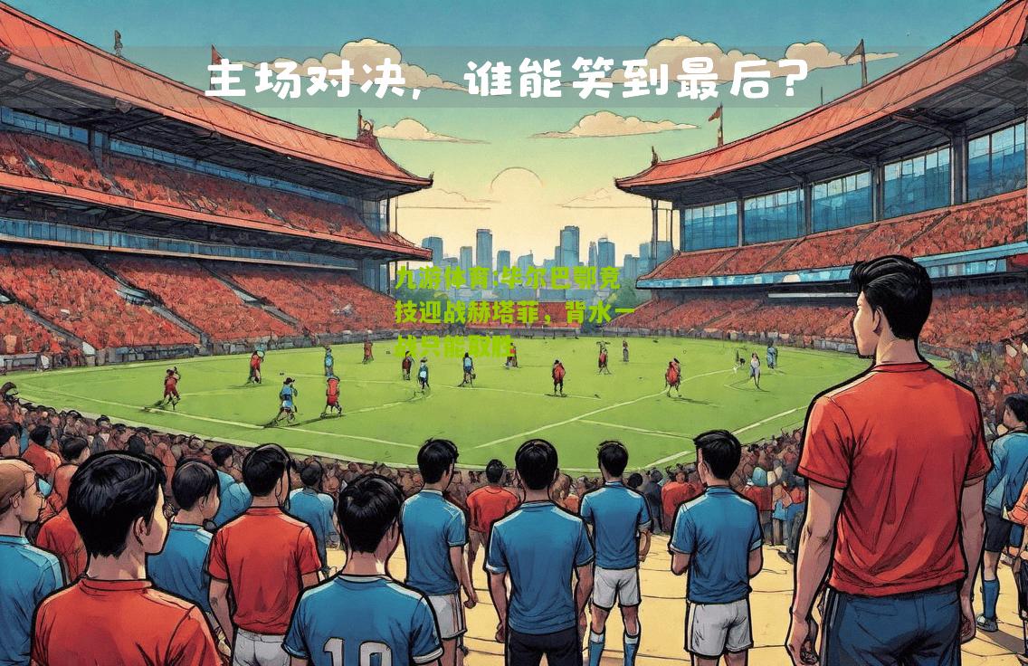 九游体育:毕尔巴鄂竞技迎战赫塔菲，背水一战只能取胜