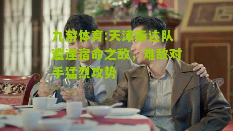 九游体育:天津泰达队遭逢宿命之敌，难敌对手猛烈攻势